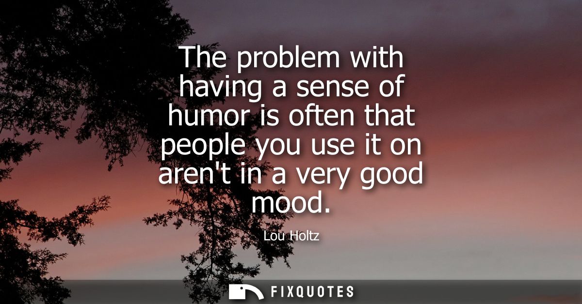 The problem with having a sense of humor is often that people you use it on arent in a very good mood