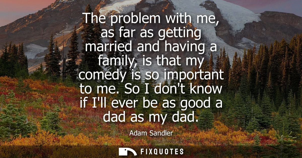 The problem with me, as far as getting married and having a family, is that my comedy is so important to me.