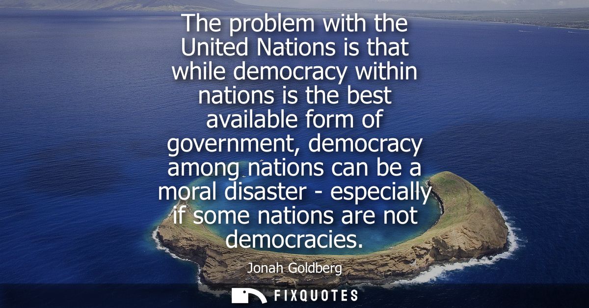 The problem with the United Nations is that while democracy within nations is the best available form of government, dem