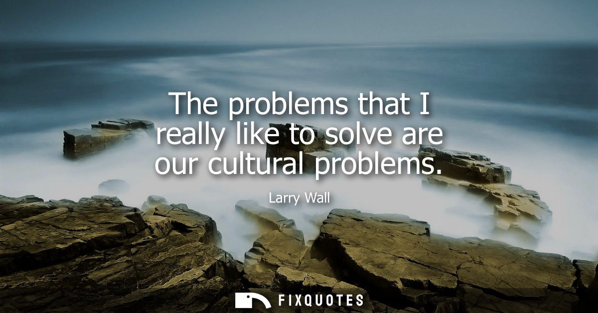 The problems that I really like to solve are our cultural problems