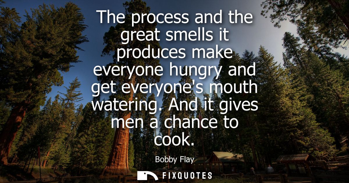 The process and the great smells it produces make everyone hungry and get everyones mouth watering. And it gives men a c