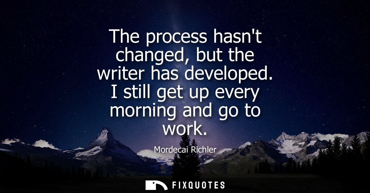 The process hasnt changed, but the writer has developed. I still get up every morning and go to work