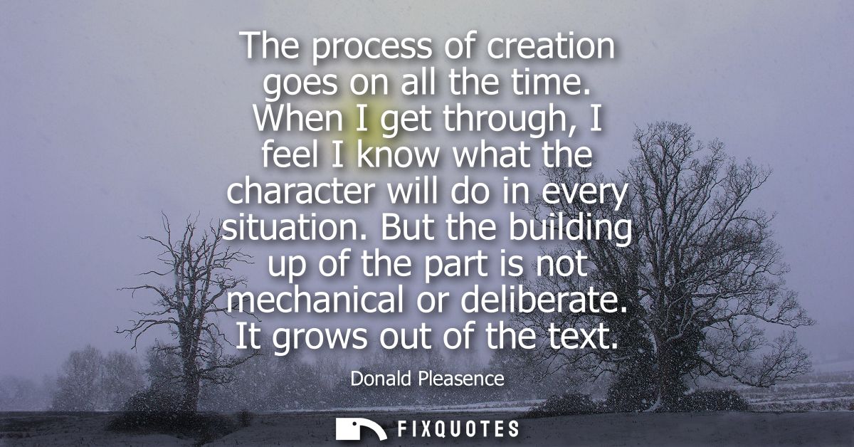 The process of creation goes on all the time. When I get through, I feel I know what the character will do in every situ