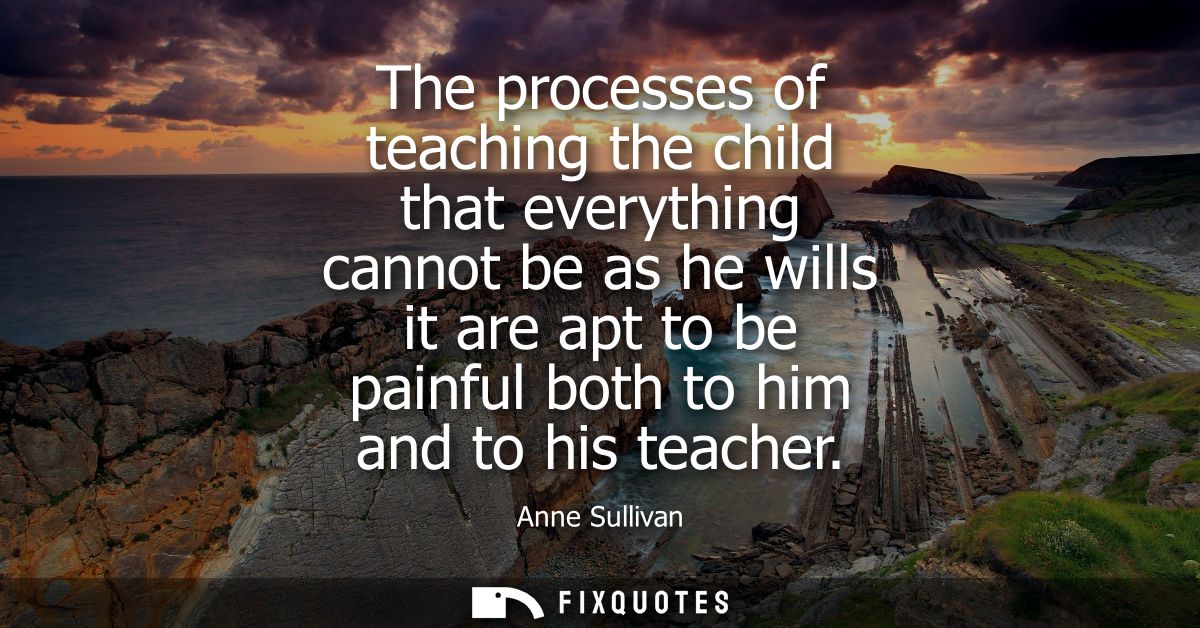 The processes of teaching the child that everything cannot be as he wills it are apt to be painful both to him and to hi