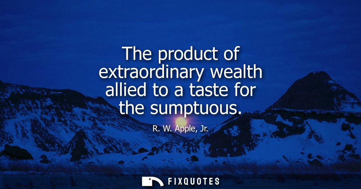 The product of extraordinary wealth allied to a taste for the sumptuous