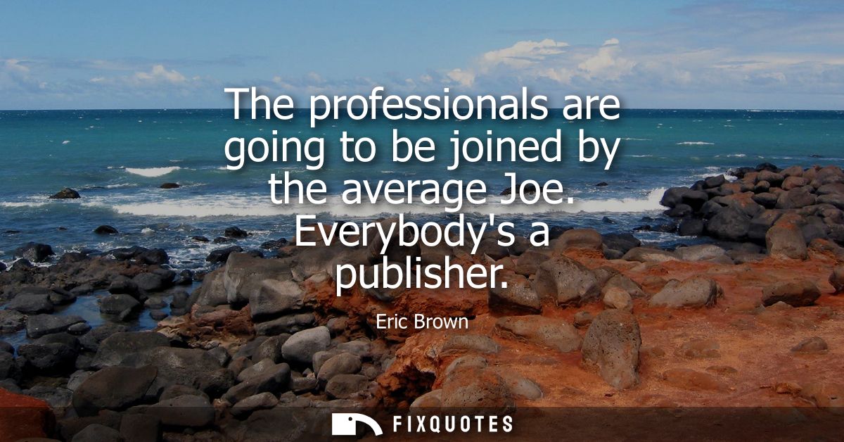 The professionals are going to be joined by the average Joe. Everybodys a publisher