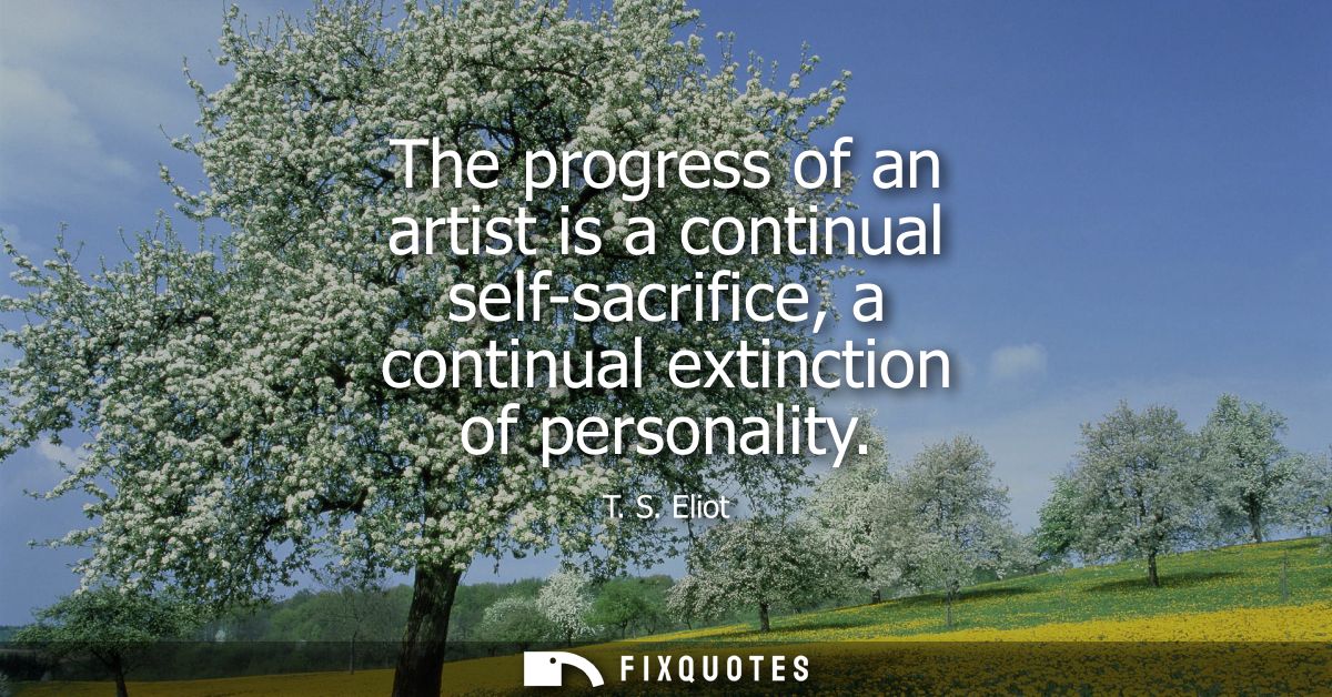The progress of an artist is a continual self-sacrifice, a continual extinction of personality