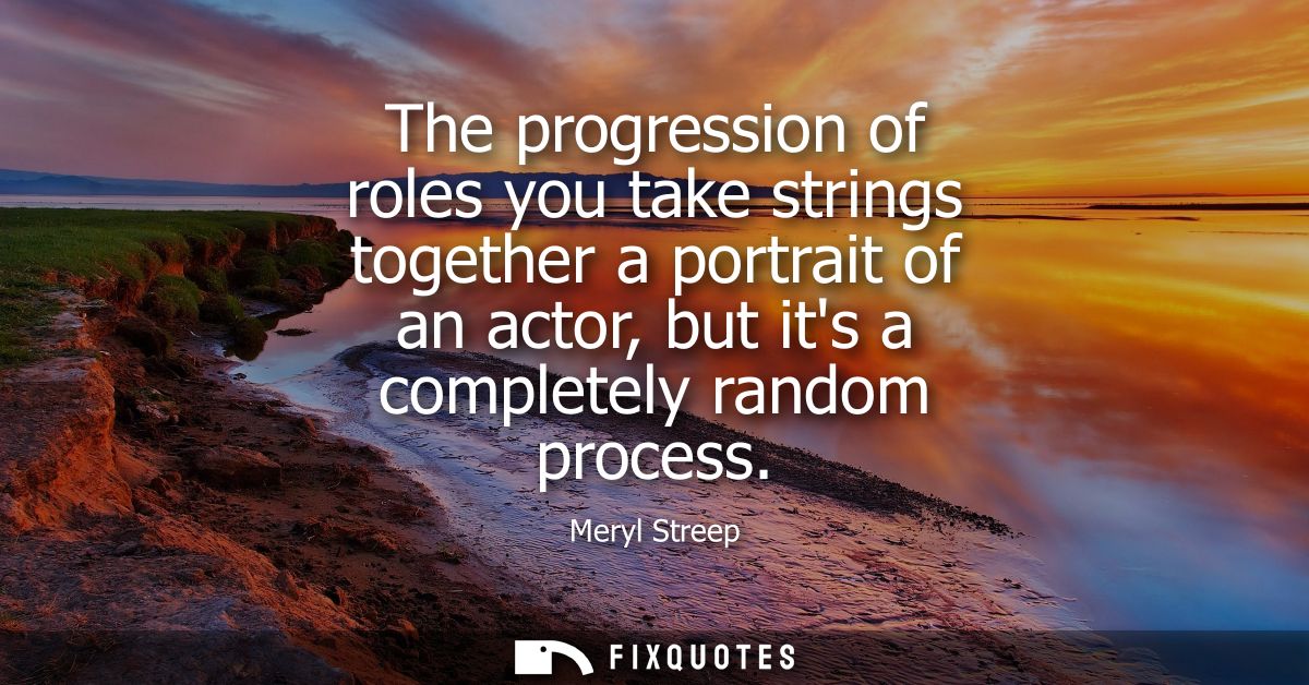 The progression of roles you take strings together a portrait of an actor, but its a completely random process