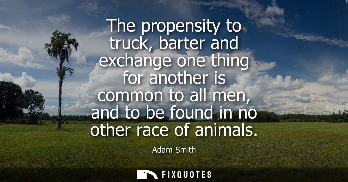 The propensity to truck, barter and exchange one thing for another is common to all men, and to be found in no other rac