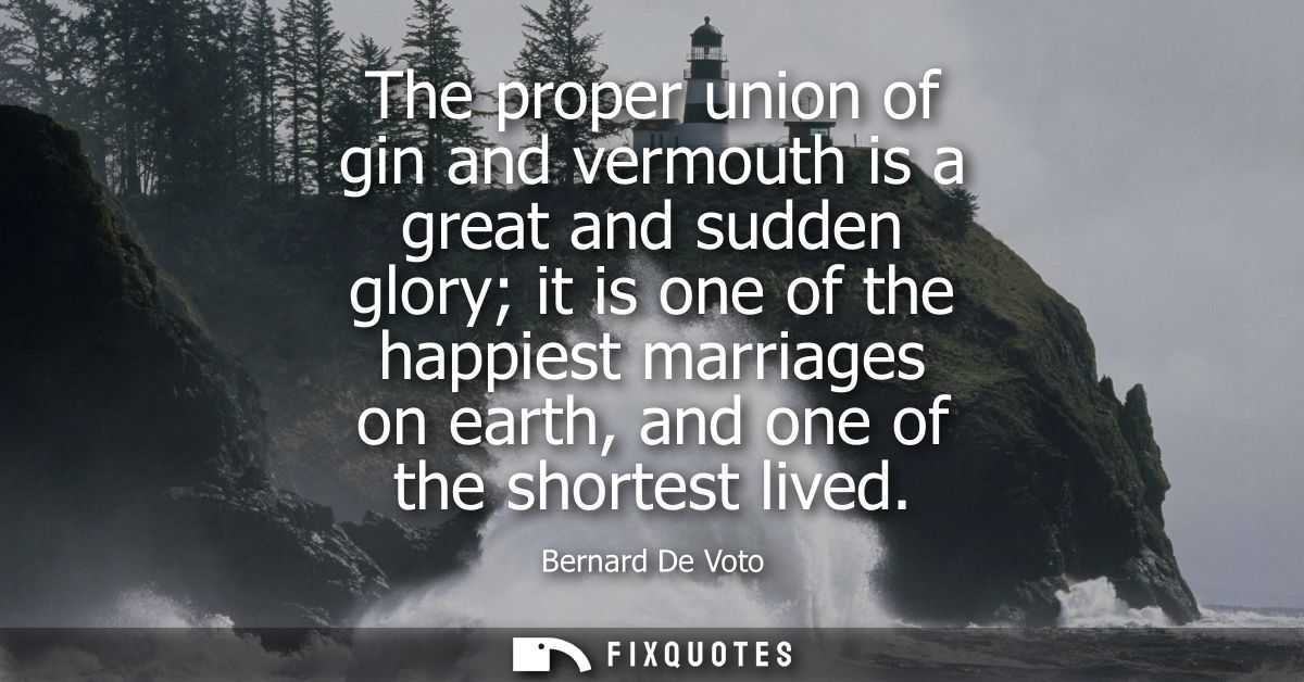 The proper union of gin and vermouth is a great and sudden glory it is one of the happiest marriages on earth, and one o