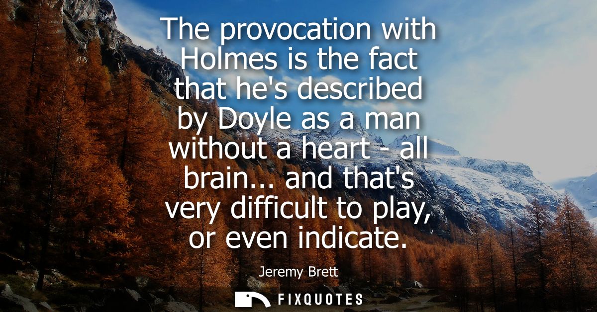 The provocation with Holmes is the fact that hes described by Doyle as a man without a heart - all brain... and thats ve