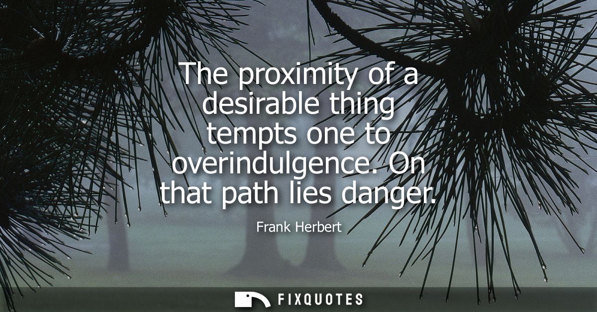 The proximity of a desirable thing tempts one to overindulgence. On that path lies danger