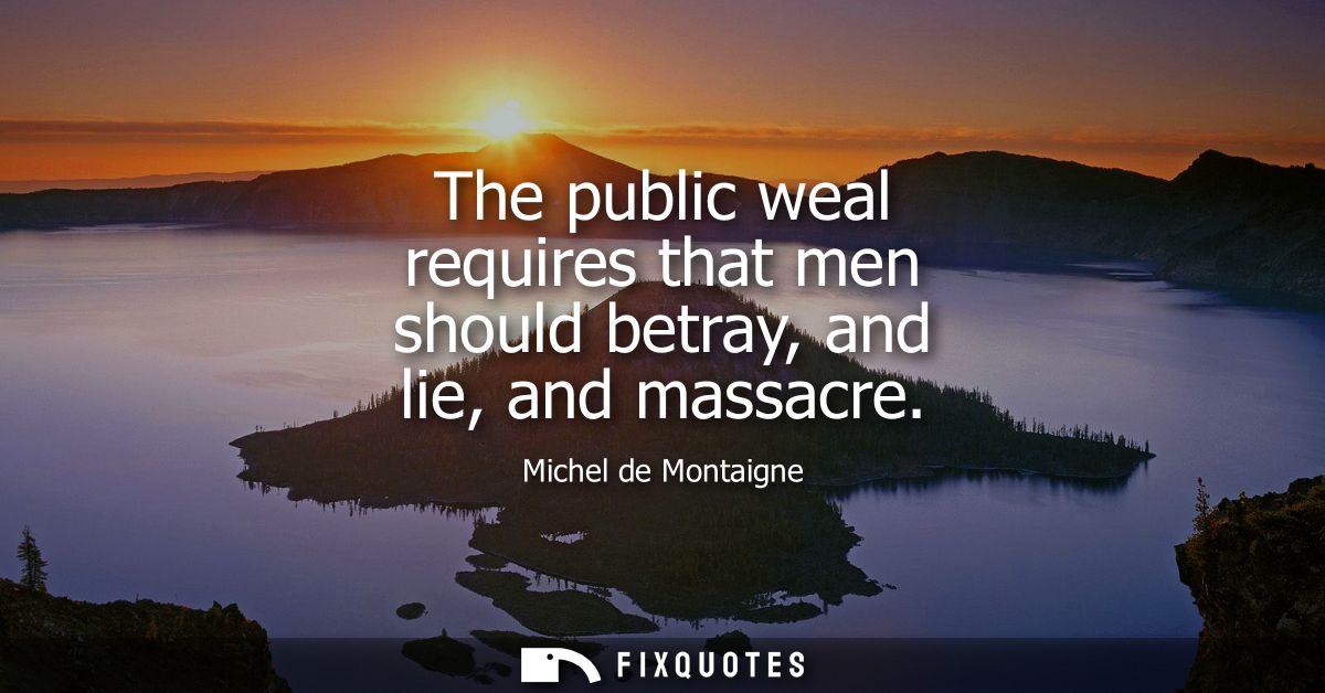 The public weal requires that men should betray, and lie, and massacre
