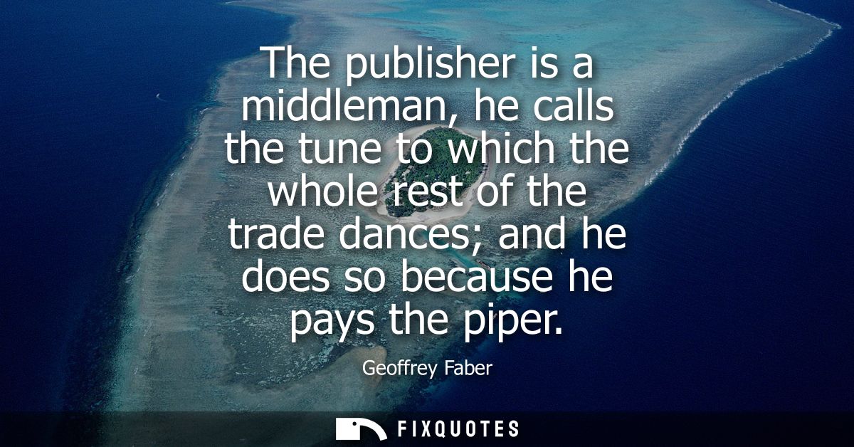 The publisher is a middleman, he calls the tune to which the whole rest of the trade dances and he does so because he pa