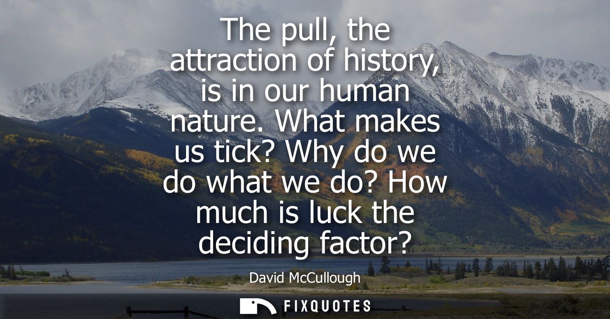 The pull, the attraction of history, is in our human nature. What makes us tick? Why do we do what we do? How much is lu