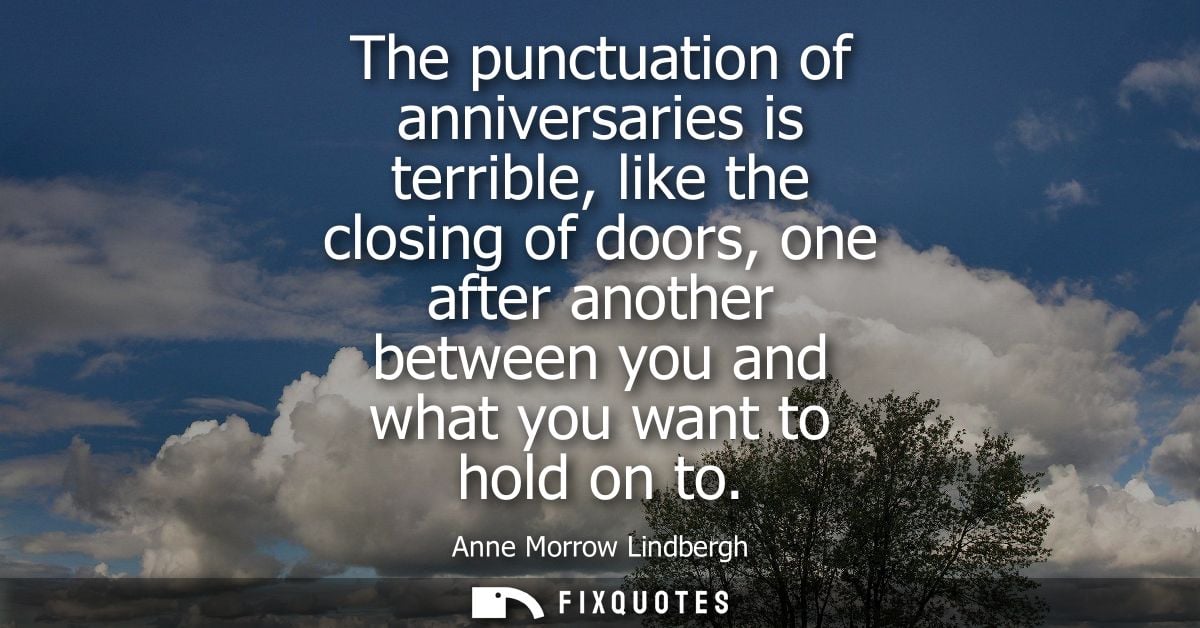 The punctuation of anniversaries is terrible, like the closing of doors, one after another between you and what you want