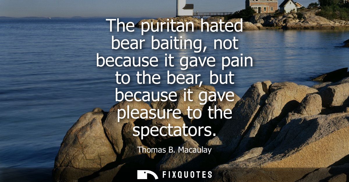 The puritan hated bear baiting, not because it gave pain to the bear, but because it gave pleasure to the spectators