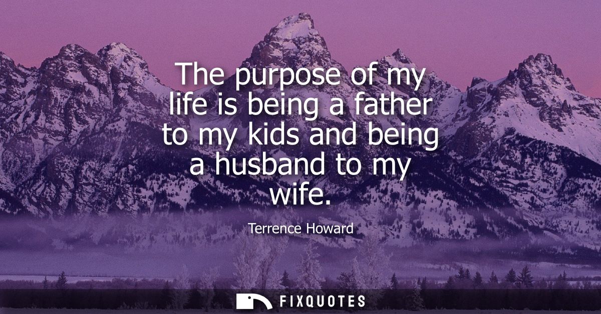 The purpose of my life is being a father to my kids and being a husband to my wife