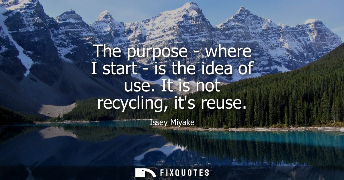 The purpose - where I start - is the idea of use. It is not recycling, its reuse