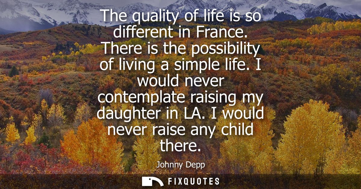 The quality of life is so different in France. There is the possibility of living a simple life. I would never contempla