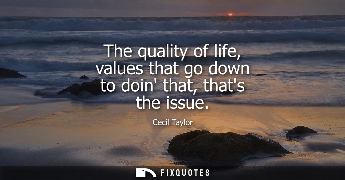 The quality of life, values that go down to doin that, thats the issue