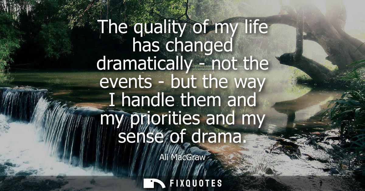 The quality of my life has changed dramatically - not the events - but the way I handle them and my priorities and my se