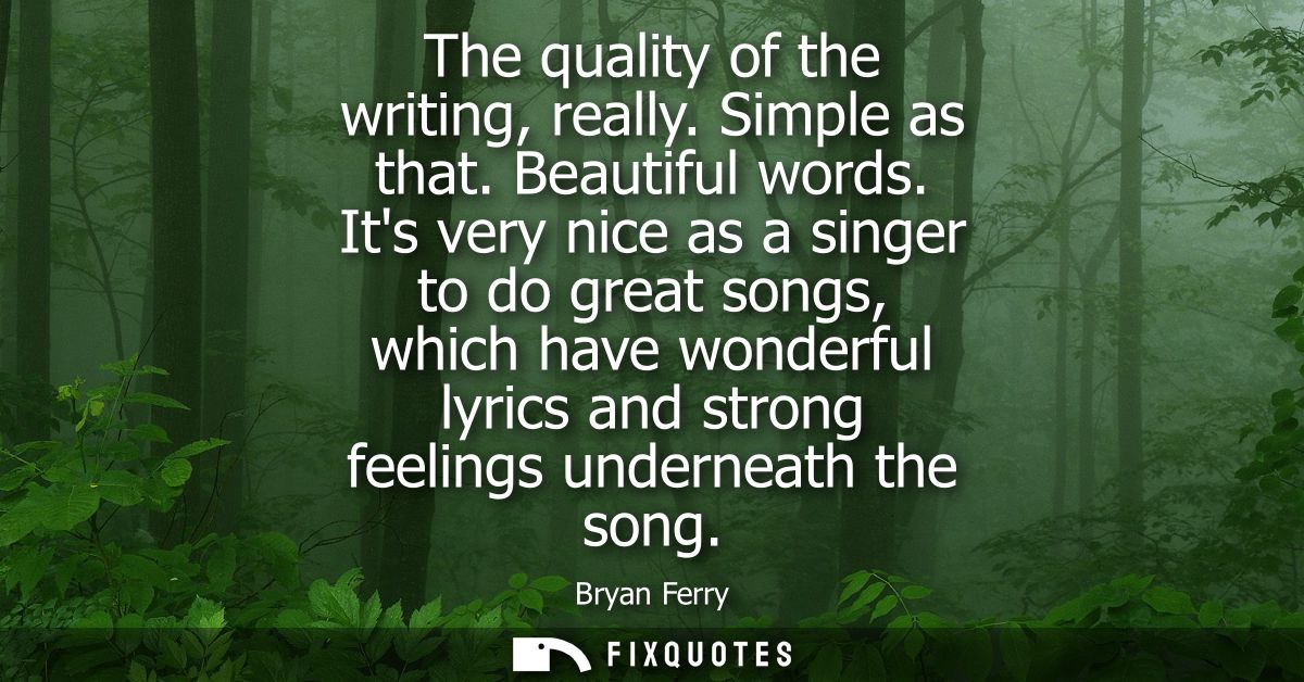 The quality of the writing, really. Simple as that. Beautiful words. Its very nice as a singer to do great songs, which 