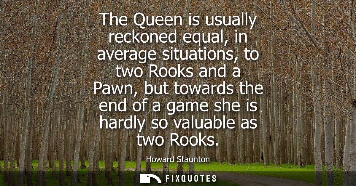 The Queen is usually reckoned equal, in average situations, to two Rooks and a Pawn, but towards the end of a game she i