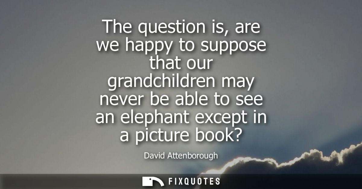 The question is, are we happy to suppose that our grandchildren may never be able to see an elephant except in a picture