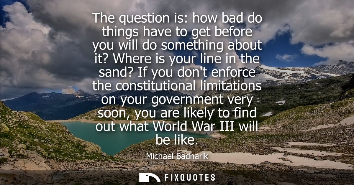 The question is: how bad do things have to get before you will do something about it? Where is your line in the sand? If
