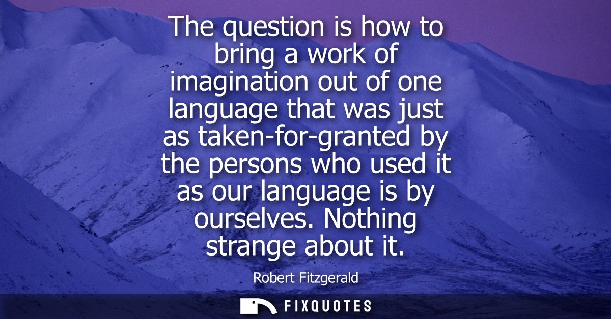 The question is how to bring a work of imagination out of one language that was just as taken-for-granted by the persons