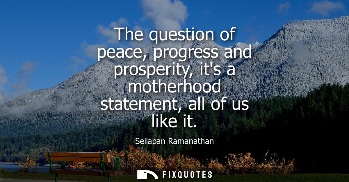 The question of peace, progress and prosperity, its a motherhood statement, all of us like it