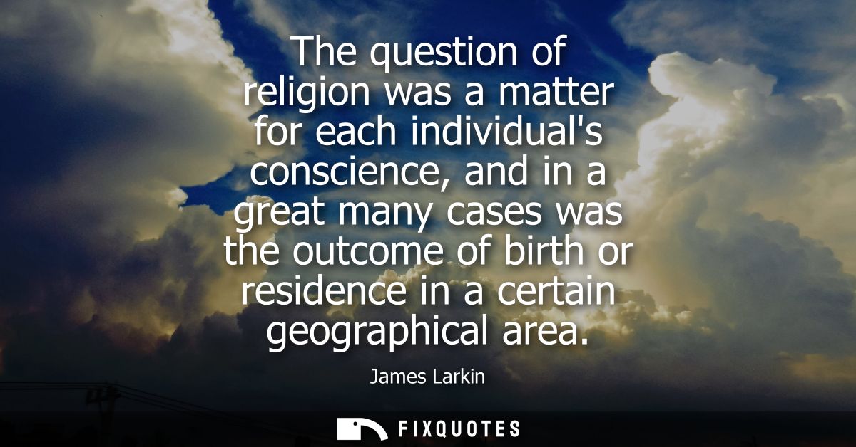 The question of religion was a matter for each individuals conscience, and in a great many cases was the outcome of birt
