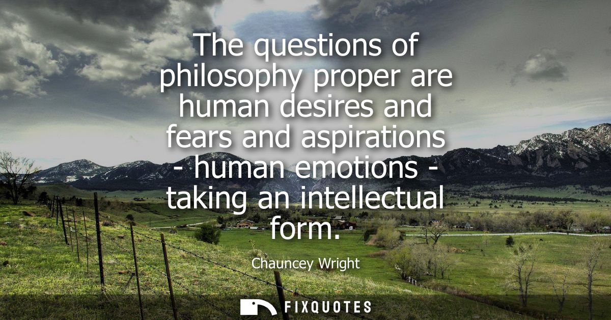 The questions of philosophy proper are human desires and fears and aspirations - human emotions - taking an intellectual