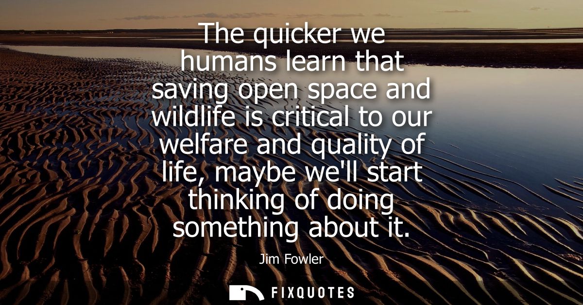 The quicker we humans learn that saving open space and wildlife is critical to our welfare and quality of life, maybe we