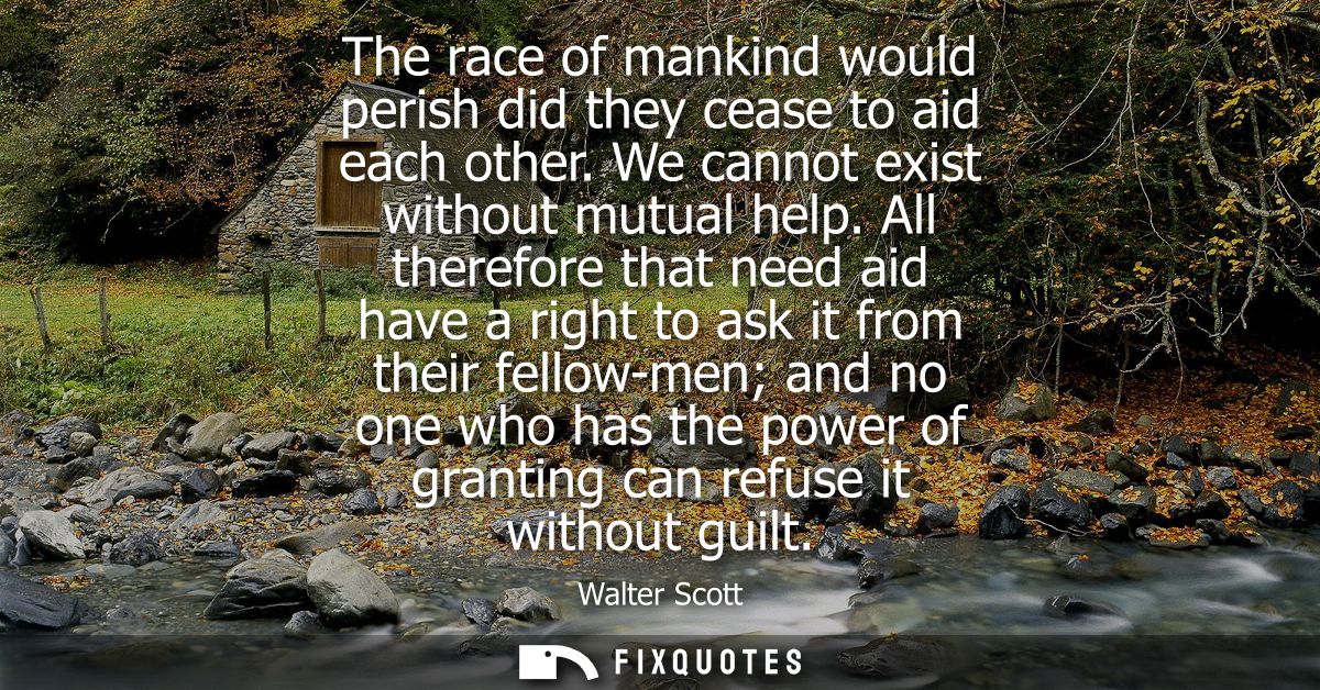 The race of mankind would perish did they cease to aid each other. We cannot exist without mutual help.
