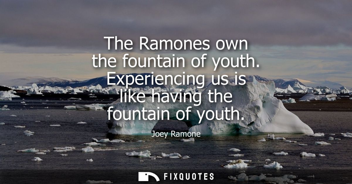 The Ramones own the fountain of youth. Experiencing us is like having the fountain of youth