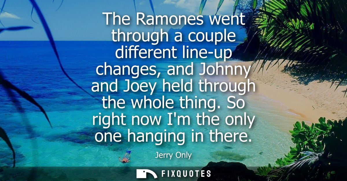 The Ramones went through a couple different line-up changes, and Johnny and Joey held through the whole thing. So right 