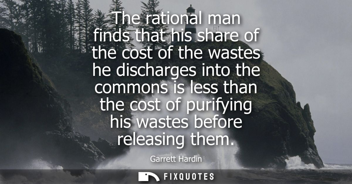 The rational man finds that his share of the cost of the wastes he discharges into the commons is less than the cost of 