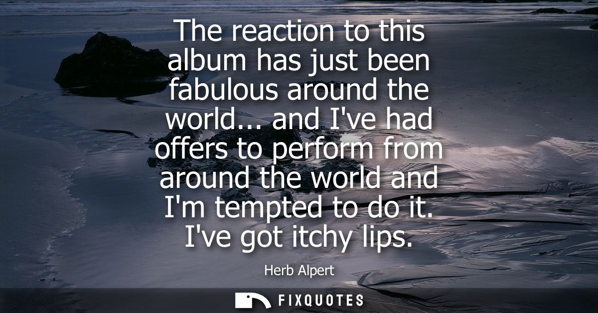 The reaction to this album has just been fabulous around the world... and Ive had offers to perform from around the worl