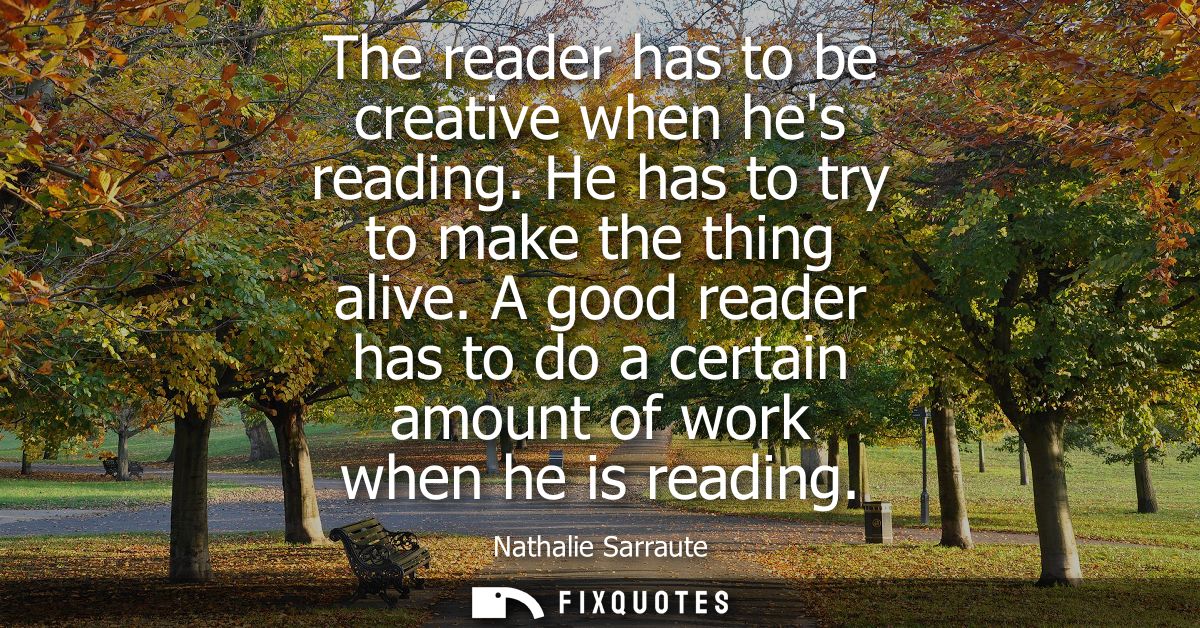 The reader has to be creative when hes reading. He has to try to make the thing alive. A good reader has to do a certain