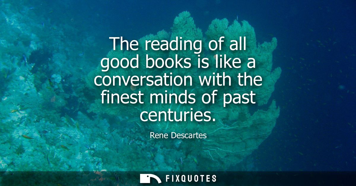 The reading of all good books is like a conversation with the finest minds of past centuries