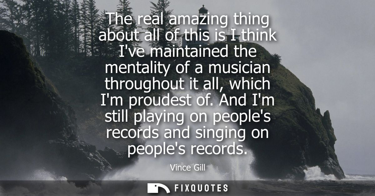The real amazing thing about all of this is I think Ive maintained the mentality of a musician throughout it all, which 