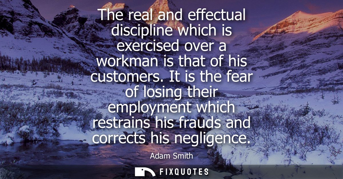 The real and effectual discipline which is exercised over a workman is that of his customers. It is the fear of losing t