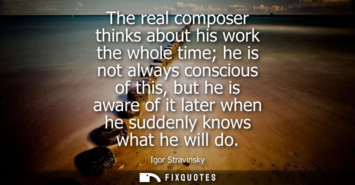 The real composer thinks about his work the whole time he is not always conscious of this, but he is aware of it later w