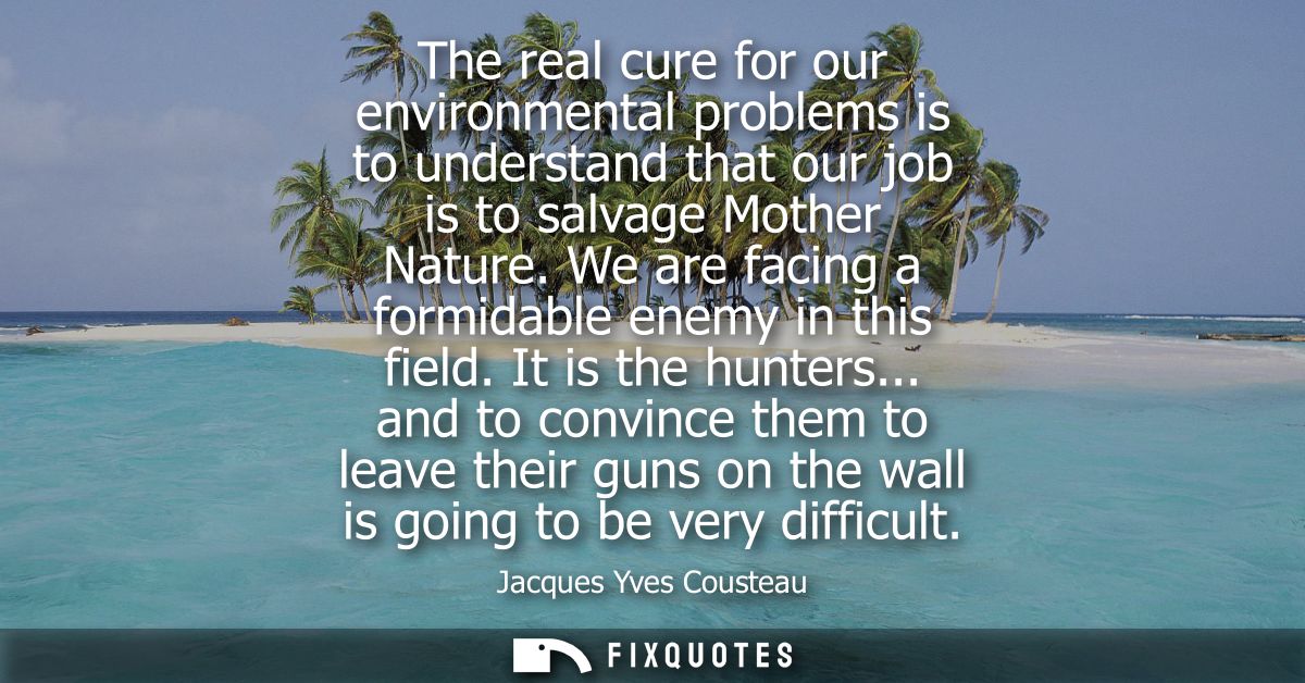 The real cure for our environmental problems is to understand that our job is to salvage Mother Nature. We are facing a 