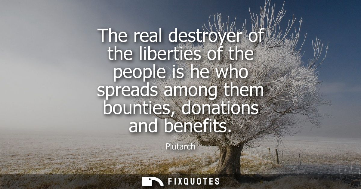 The real destroyer of the liberties of the people is he who spreads among them bounties, donations and benefits
