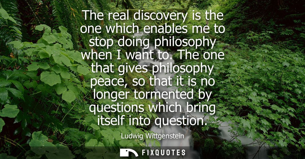 The real discovery is the one which enables me to stop doing philosophy when I want to. The one that gives philosophy pe
