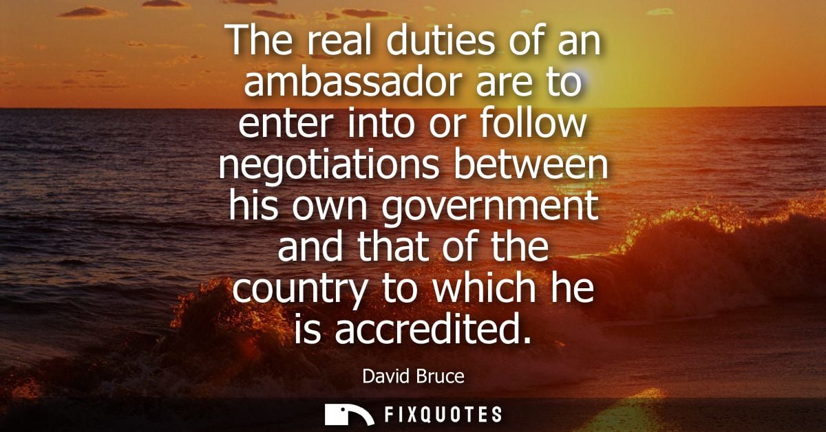 The real duties of an ambassador are to enter into or follow negotiations between his own government and that of the cou