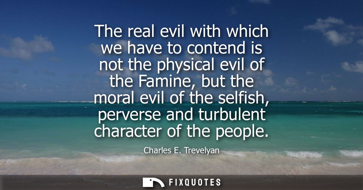 The real evil with which we have to contend is not the physical evil of the Famine, but the moral evil of the selfish, p